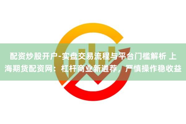 配资炒股开户-实盘交易流程与平台门槛解析 上海期货配资网：杠杆商业新遴荐，严慎操作稳收益