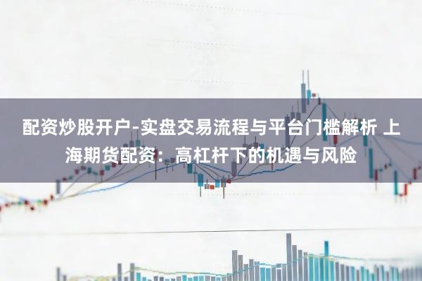 配资炒股开户-实盘交易流程与平台门槛解析 上海期货配资：高杠杆下的机遇与风险