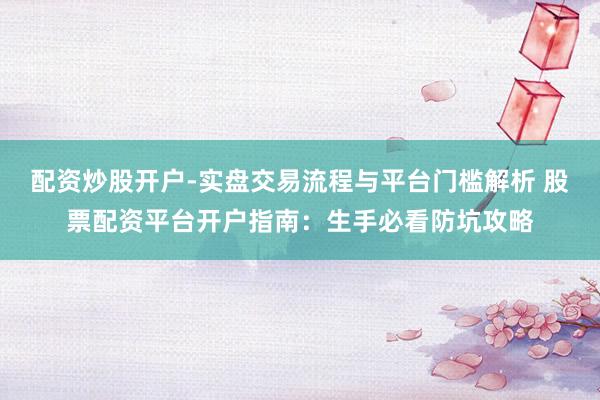 配资炒股开户-实盘交易流程与平台门槛解析 股票配资平台开户指南：生手必看防坑攻略