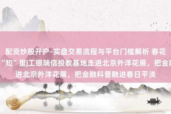 配资炒股开户-实盘交易流程与平台门槛解析 春花“工”此时，投教在“知”里|工银瑞信投教基地走进北京外洋花展，把金融科普融进春日平淡