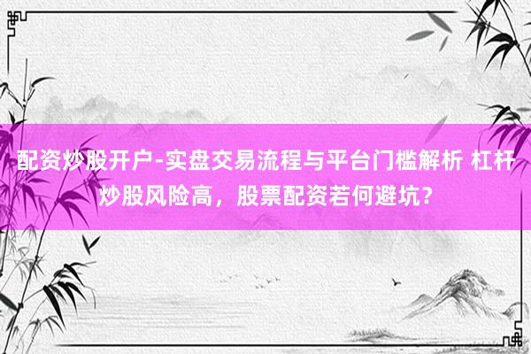 配资炒股开户-实盘交易流程与平台门槛解析 杠杆炒股风险高，股票配资若何避坑？