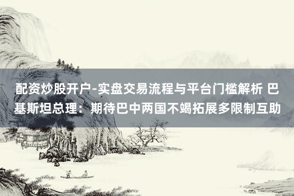 配资炒股开户-实盘交易流程与平台门槛解析 巴基斯坦总理：期待巴中两国不竭拓展多限制互助