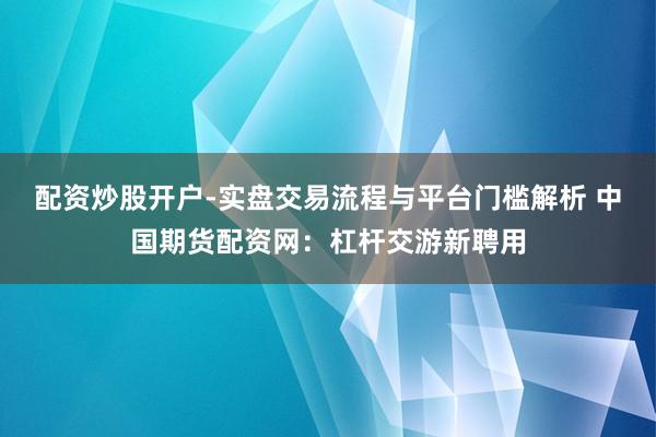 配资炒股开户-实盘交易流程与平台门槛解析 中国期货配资网：杠杆交游新聘用