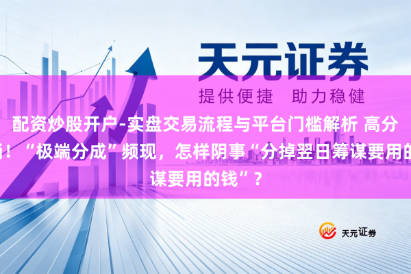 配资炒股开户-实盘交易流程与平台门槛解析 高分成潮涌！“极端分成”频现，怎样阴事“分掉翌日筹谋要用的钱”？