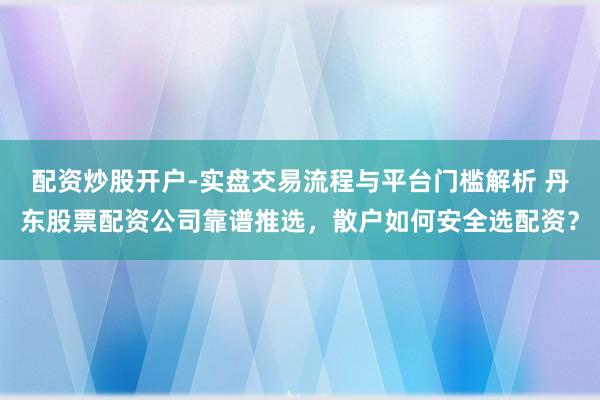 配资炒股开户-实盘交易流程与平台门槛解析 丹东股票配资公司靠谱推选,散户如何安全选配资?