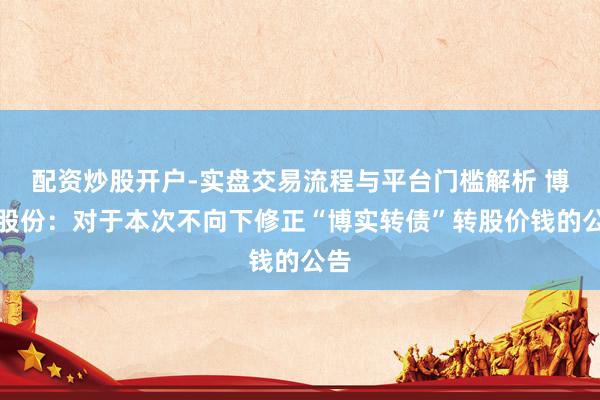 配资炒股开户-实盘交易流程与平台门槛解析 博实股份：对于本次不向下修正“博实转债”转股价钱的公告