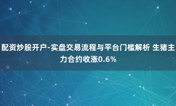 配资炒股开户-实盘交易流程与平台门槛解析 生猪主力合约收涨0.6%