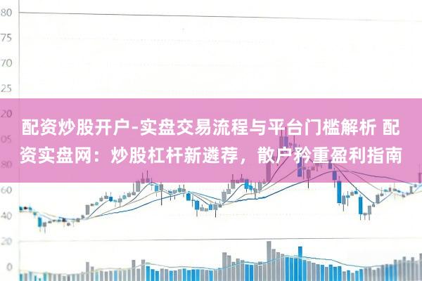 配资炒股开户-实盘交易流程与平台门槛解析 配资实盘网:炒股杠杆新遴荐,散户矜重盈利指南