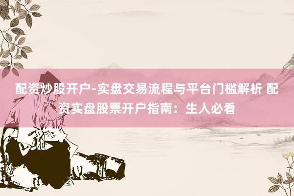 配资炒股开户-实盘交易流程与平台门槛解析 配资实盘股票开户指南：生人必看