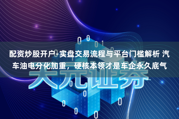 配资炒股开户-实盘交易流程与平台门槛解析 汽车油电分化加重，硬核本领才是车企永久底气