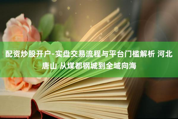 配资炒股开户-实盘交易流程与平台门槛解析 河北唐山 从煤都钢城到全域向海