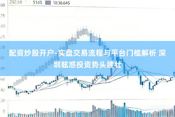 配资炒股开户-实盘交易流程与平台门槛解析 深圳眩惑投资势头建壮