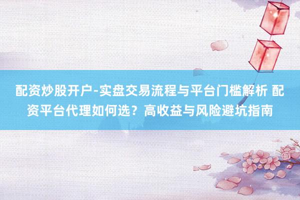 配资炒股开户-实盘交易流程与平台门槛解析 配资平台代理如何选？高收益与风险避坑指南