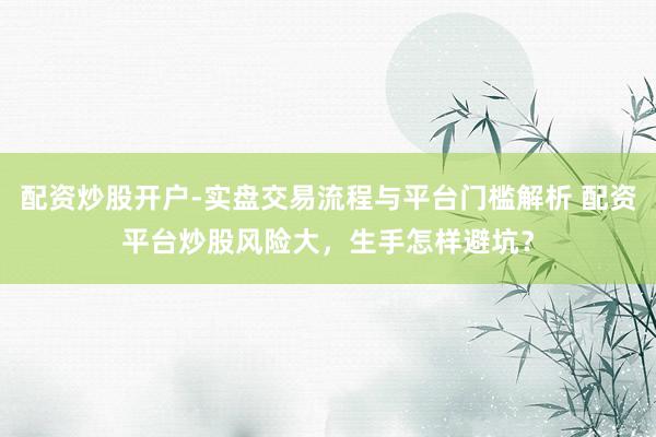 配资炒股开户-实盘交易流程与平台门槛解析 配资平台炒股风险大，生手怎样避坑？