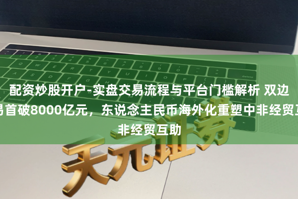 配资炒股开户-实盘交易流程与平台门槛解析 双边贸易首破8000亿元，东说念主民币海外化重塑中非经贸互助