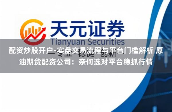 配资炒股开户-实盘交易流程与平台门槛解析 原油期货配资公司：奈何选对平台稳抓行情