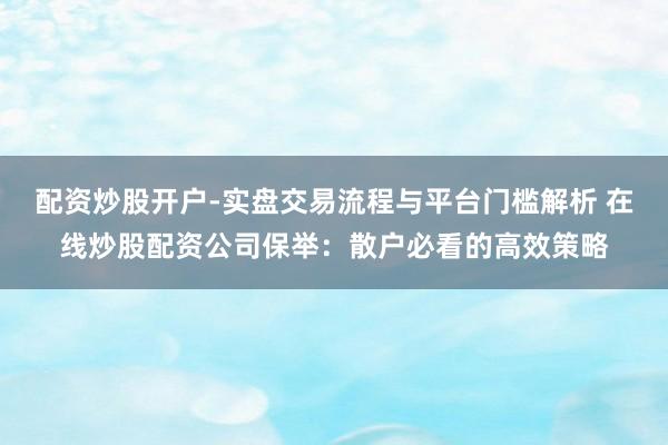 配资炒股开户-实盘交易流程与平台门槛解析 在线炒股配资公司保举：散户必看的高效策略
