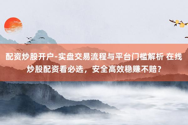 配资炒股开户-实盘交易流程与平台门槛解析 在线炒股配资看必选，安全高效稳赚不赔？