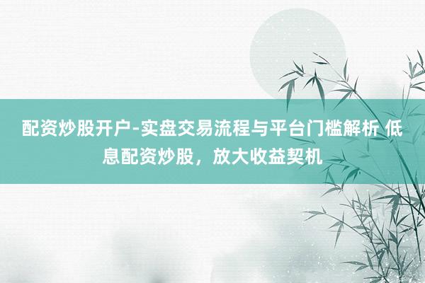 配资炒股开户-实盘交易流程与平台门槛解析 低息配资炒股，放大收益契机