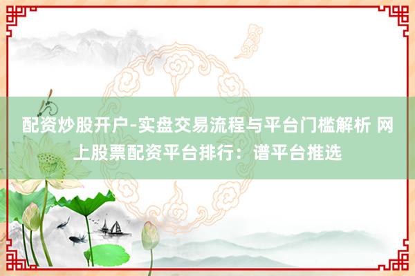 配资炒股开户-实盘交易流程与平台门槛解析 网上股票配资平台排行：谱平台推选
