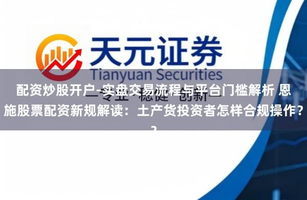 配资炒股开户-实盘交易流程与平台门槛解析 恩施股票配资新规解读：土产货投资者怎样合规操作？