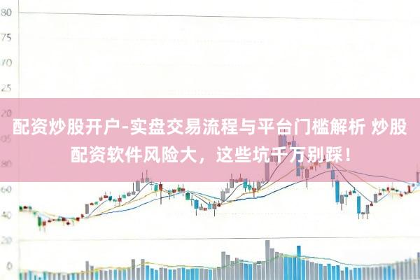 配资炒股开户-实盘交易流程与平台门槛解析 炒股配资软件风险大，这些坑千万别踩！