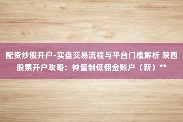 配资炒股开户-实盘交易流程与平台门槛解析 陕西股票开户攻略：钟管制低佣金账户（新）**