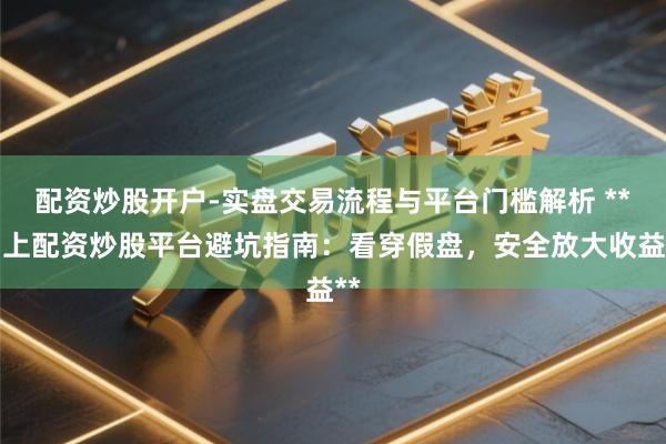 配资炒股开户-实盘交易流程与平台门槛解析 **网上配资炒股平台避坑指南：看穿假盘，安全放大收益**