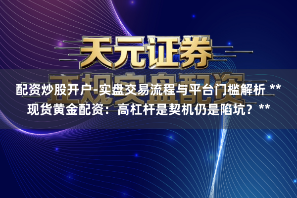 配资炒股开户-实盘交易流程与平台门槛解析 **现货黄金配资：高杠杆是契机仍是陷坑？**