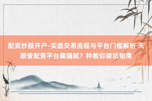 配资炒股开户-实盘交易流程与平台门槛解析 天眼查配资平台藏猫腻？钟教你避坑指南