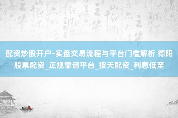配资炒股开户-实盘交易流程与平台门槛解析 德阳股票配资_正规靠谱平台_按天配资_利息低至