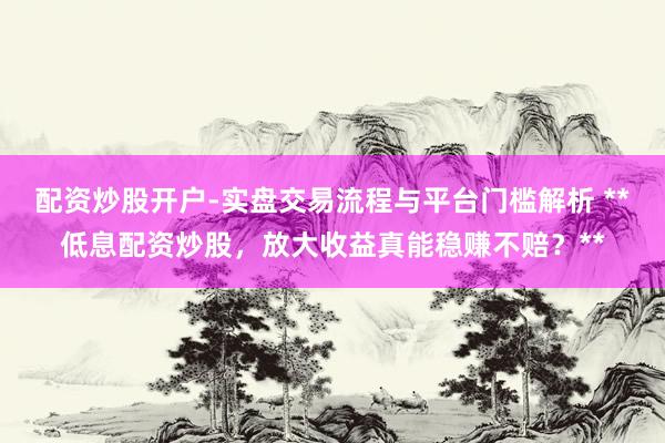 配资炒股开户-实盘交易流程与平台门槛解析 **低息配资炒股，放大收益真能稳赚不赔？**