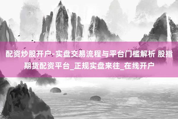 配资炒股开户-实盘交易流程与平台门槛解析 股指期货配资平台_正规实盘来往_在线开户