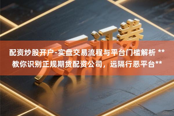 配资炒股开户-实盘交易流程与平台门槛解析 **教你识别正规期货配资公司,远隔行恶平台**