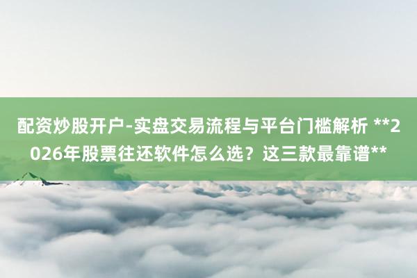 配资炒股开户-实盘交易流程与平台门槛解析 **2026年股票往还软件怎么选？这三款最靠谱**