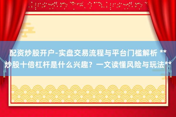 配资炒股开户-实盘交易流程与平台门槛解析 **炒股十倍杠杆是什么兴趣?一文读懂风险与玩法**