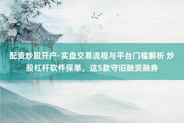 配资炒股开户-实盘交易流程与平台门槛解析 炒股杠杆软件保举,这5款守旧融资融券
